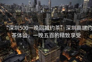 “深圳500一晚同城約茶”深圳高端約茶體驗(yàn)，一晚五百的精致享受