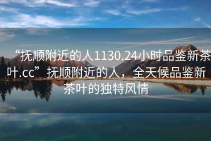 “撫順附近的人1130.24小時品鑒新茶葉.cc”撫順附近的人，全天候品鑒新茶葉的獨特風情