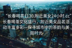 “長春喝茶1130.附近美女24小時.cc”長春喝茶文化盛行，附近美女品茗活動豐富多彩—探尋城市中的茶韻與美麗時光