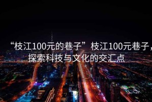 “枝江100元的巷子”枝江100元巷子，探索科技與文化的交匯點(diǎn)
