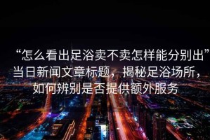 “怎么看出足浴賣不賣怎樣能分別出”當(dāng)日新聞文章標題，揭秘足浴場所，如何辨別是否提供額外服務(wù)