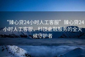 “臻心貸24小時人工客服”臻心貸24小時人工客服，科技金融服務(wù)的全天候守護者