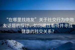 “在哪里找炮友”關于社交行為中炮友話題的探討，如何理性看待并尋找健康的社交關系？