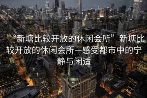 “新塘比較開放的休閑會(huì)所”新塘比較開放的休閑會(huì)所—感受都市中的寧?kù)o與閑適