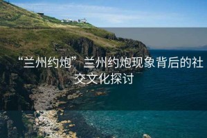 “蘭州約炮”蘭州約炮現(xiàn)象背后的社交文化探討
