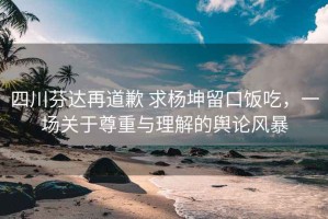 四川芬達(dá)再道歉 求楊坤留口飯吃，一場(chǎng)關(guān)于尊重與理解的輿論風(fēng)暴