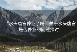 “水頭唐宮停業(yè)了嗎”關(guān)于水頭唐宮是否停業(yè)的問題探討