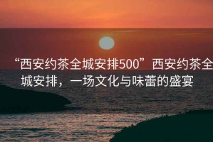 “西安約茶全城安排500”西安約茶全城安排，一場文化與味蕾的盛宴