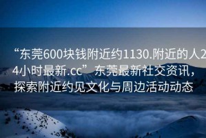 “東莞600塊錢附近約1130.附近的人24小時最新.cc”東莞最新社交資訊，探索附近約見文化與周邊活動動態(tài)