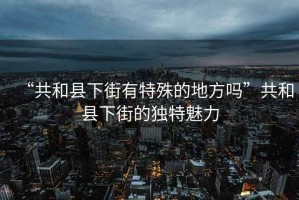 “共和縣下街有特殊的地方嗎”共和縣下街的獨(dú)特魅力