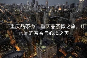 “重慶品茶微”重慶品茶微之旅，山水間的茶香與心境之美