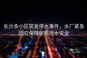 長(zhǎng)沙多小區(qū)突發(fā)停水事件，水廠緊急回應(yīng)保障居民用水安全