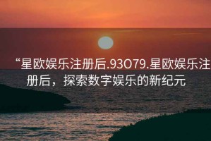 “星歐娛樂注冊后.93O79.星歐娛樂注冊后，探索數(shù)字娛樂的新紀(jì)元