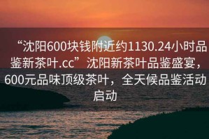 “沈陽(yáng)600塊錢(qián)附近約1130.24小時(shí)品鑒新茶葉.cc”沈陽(yáng)新茶葉品鑒盛宴，600元品味頂級(jí)茶葉，全天候品鑒活動(dòng)啟動(dòng)