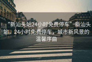 “新汕頭站24小時免費(fèi)停車”新汕頭站，24小時免費(fèi)停車，城市新風(fēng)景的溫馨序曲