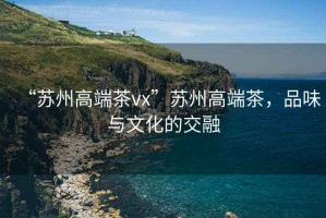 “蘇州高端茶vx”蘇州高端茶，品味與文化的交融