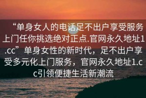“單身女人的電話足不出戶享受服務上門任你挑選絕對正點.官網(wǎng)永久地址1.cc”單身女性的新時代，足不出戶享受多元化上門服務，官網(wǎng)永久地址1.cc引領便捷生活新潮流