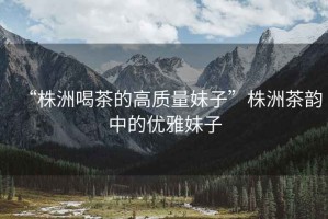 “株洲喝茶的高質(zhì)量妹子”株洲茶韻中的優(yōu)雅妹子
