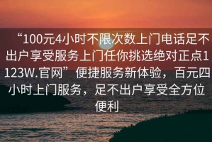 “100元4小時(shí)不限次數(shù)上門電話足不出戶享受服務(wù)上門任你挑選絕對(duì)正點(diǎn)1123W.官網(wǎng)”便捷服務(wù)新體驗(yàn)，百元四小時(shí)上門服務(wù)，足不出戶享受全方位便利