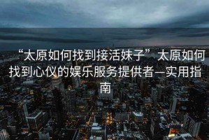 “太原如何找到接活妹子”太原如何找到心儀的娛樂服務(wù)提供者—實用指南
