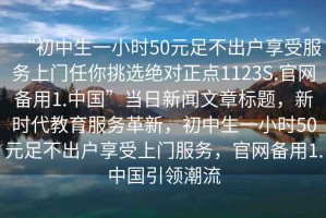 “初中生一小時(shí)50元足不出戶享受服務(wù)上門任你挑選絕對正點(diǎn)1123S.官網(wǎng)備用1.中國”當(dāng)日新聞文章標(biāo)題，新時(shí)代教育服務(wù)革新，初中生一小時(shí)50元足不出戶享受上門服務(wù)，官網(wǎng)備用1.中國引領(lǐng)潮流