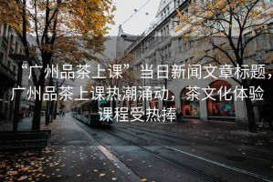 “廣州品茶上課”當日新聞文章標題，廣州品茶上課熱潮涌動，茶文化體驗課程受熱捧