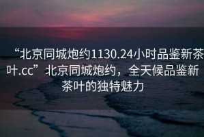 “北京同城炮約1130.24小時(shí)品鑒新茶葉.cc”北京同城炮約，全天候品鑒新茶葉的獨(dú)特魅力