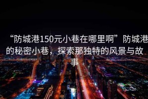 “防城港150元小巷在哪里啊”防城港的秘密小巷，探索那獨特的風(fēng)景與故事