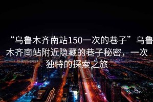 “烏魯木齊南站150一次的巷子”烏魯木齊南站附近隱藏的巷子秘密，一次獨(dú)特的探索之旅
