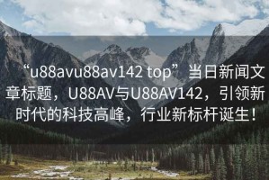 “u88avu88av142 top”當(dāng)日新聞文章標(biāo)題，U88AV與U88AV142，引領(lǐng)新時(shí)代的科技高峰，行業(yè)新標(biāo)桿誕生！