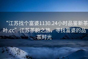 “江蘇找個(gè)富婆1130.24小時(shí)品鑒新茶葉.cc”江蘇茶韻之旅，尋找富婆的品茶時(shí)光