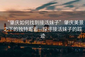 “肇慶如何找到接活妹子”肇慶美景之下的獨特邂逅—探尋接活妹子的蹤跡