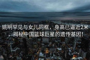 姚明罕見與女兒同框，身高已逼近2米，揭秘中國籃球巨星的遺傳基因！