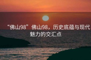 “佛山98”佛山98，歷史底蘊(yùn)與現(xiàn)代魅力的交匯點(diǎn)