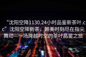 “沈陽(yáng)空降1130.24小時(shí)品鑒新茶葉.cc”沈陽(yáng)空降新茶，醉美時(shí)刻盡在指尖舞動(dòng)—一場(chǎng)跨越時(shí)空的茶葉品鑒之旅