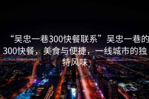 “吳忠一巷300快餐聯(lián)系”吳忠一巷的300快餐，美食與便捷，一線城市的獨(dú)特風(fēng)味