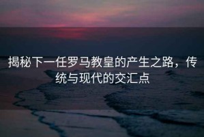 揭秘下一任羅馬教皇的產(chǎn)生之路，傳統(tǒng)與現(xiàn)代的交匯點