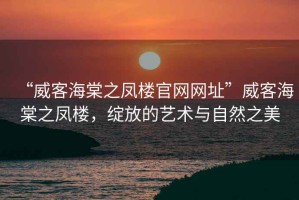 “威客海棠之鳳樓官網(wǎng)網(wǎng)址”威客海棠之鳳樓，綻放的藝術(shù)與自然之美