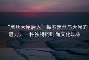 “黑絲大屌后入”探索黑絲與大屌的魅力，一種獨特的時尚文化現(xiàn)象