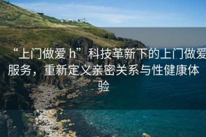 “上門做愛 h”科技革新下的上門做愛服務，重新定義親密關(guān)系與性健康體驗