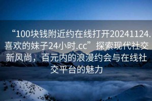 “100塊錢附近約在線打開20241124.喜歡的妹子24小時(shí).cc”探索現(xiàn)代社交新風(fēng)尚，百元內(nèi)的浪漫約會(huì)與在線社交平臺(tái)的魅力