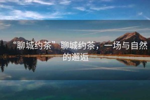 “聊城約茶”聊城約茶，一場與自然的邂逅