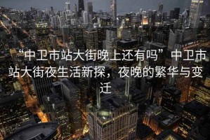 “中衛(wèi)市站大街晚上還有嗎”中衛(wèi)市站大街夜生活新探，夜晚的繁華與變遷