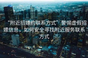 “附近招嫖約聯(lián)系方式”警惕虛假招嫖信息，如何安全尋找附近服務聯(lián)系方式