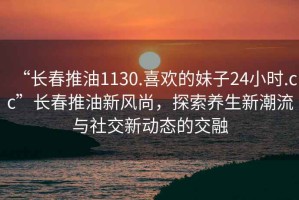 “長春推油1130.喜歡的妹子24小時.cc”長春推油新風尚，探索養(yǎng)生新潮流與社交新動態(tài)的交融