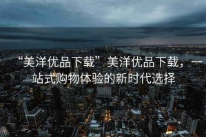 “美洋優(yōu)品下載”美洋優(yōu)品下載，一站式購物體驗(yàn)的新時(shí)代選擇