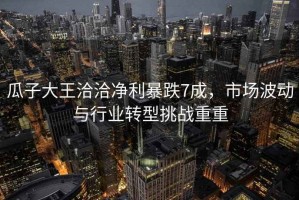 瓜子大王洽洽凈利暴跌7成，市場波動與行業(yè)轉型挑戰(zhàn)重重