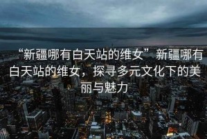 “新疆哪有白天站的維女”新疆哪有白天站的維女，探尋多元文化下的美麗與魅力