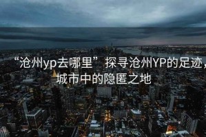 “滄州yp去哪里”探尋滄州YP的足跡，城市中的隱匿之地