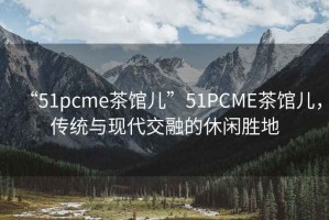 “51pcme茶館兒”51PCME茶館兒，傳統(tǒng)與現(xiàn)代交融的休閑勝地